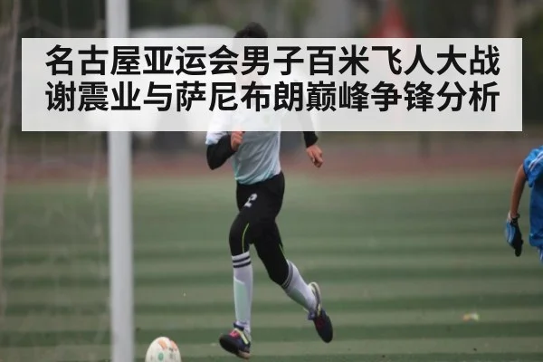 名古屋亚运会男子百米飞人大战谢震业与萨尼布朗巅峰争锋分析