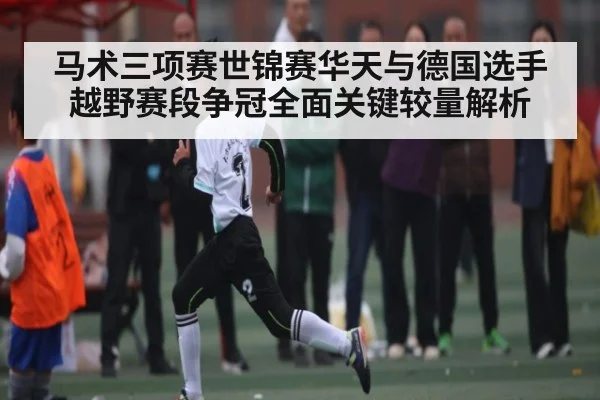 马术三项赛世锦赛华天与德国选手越野赛段争冠全面关键较量解析
